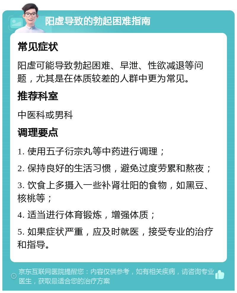 阳虚导致的勃起困难指南 常见症状 阳虚可能导致勃起困难、早泄、性欲减退等问题，尤其是在体质较差的人群中更为常见。 推荐科室 中医科或男科 调理要点 1. 使用五子衍宗丸等中药进行调理； 2. 保持良好的生活习惯，避免过度劳累和熬夜； 3. 饮食上多摄入一些补肾壮阳的食物，如黑豆、核桃等； 4. 适当进行体育锻炼，增强体质； 5. 如果症状严重，应及时就医，接受专业的治疗和指导。