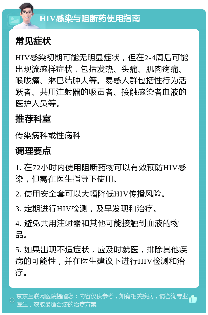 HIV感染与阻断药使用指南 常见症状 HIV感染初期可能无明显症状，但在2-4周后可能出现流感样症状，包括发热、头痛、肌肉疼痛、喉咙痛、淋巴结肿大等。易感人群包括性行为活跃者、共用注射器的吸毒者、接触感染者血液的医护人员等。 推荐科室 传染病科或性病科 调理要点 1. 在72小时内使用阻断药物可以有效预防HIV感染，但需在医生指导下使用。 2. 使用安全套可以大幅降低HIV传播风险。 3. 定期进行HIV检测，及早发现和治疗。 4. 避免共用注射器和其他可能接触到血液的物品。 5. 如果出现不适症状，应及时就医，排除其他疾病的可能性，并在医生建议下进行HIV检测和治疗。