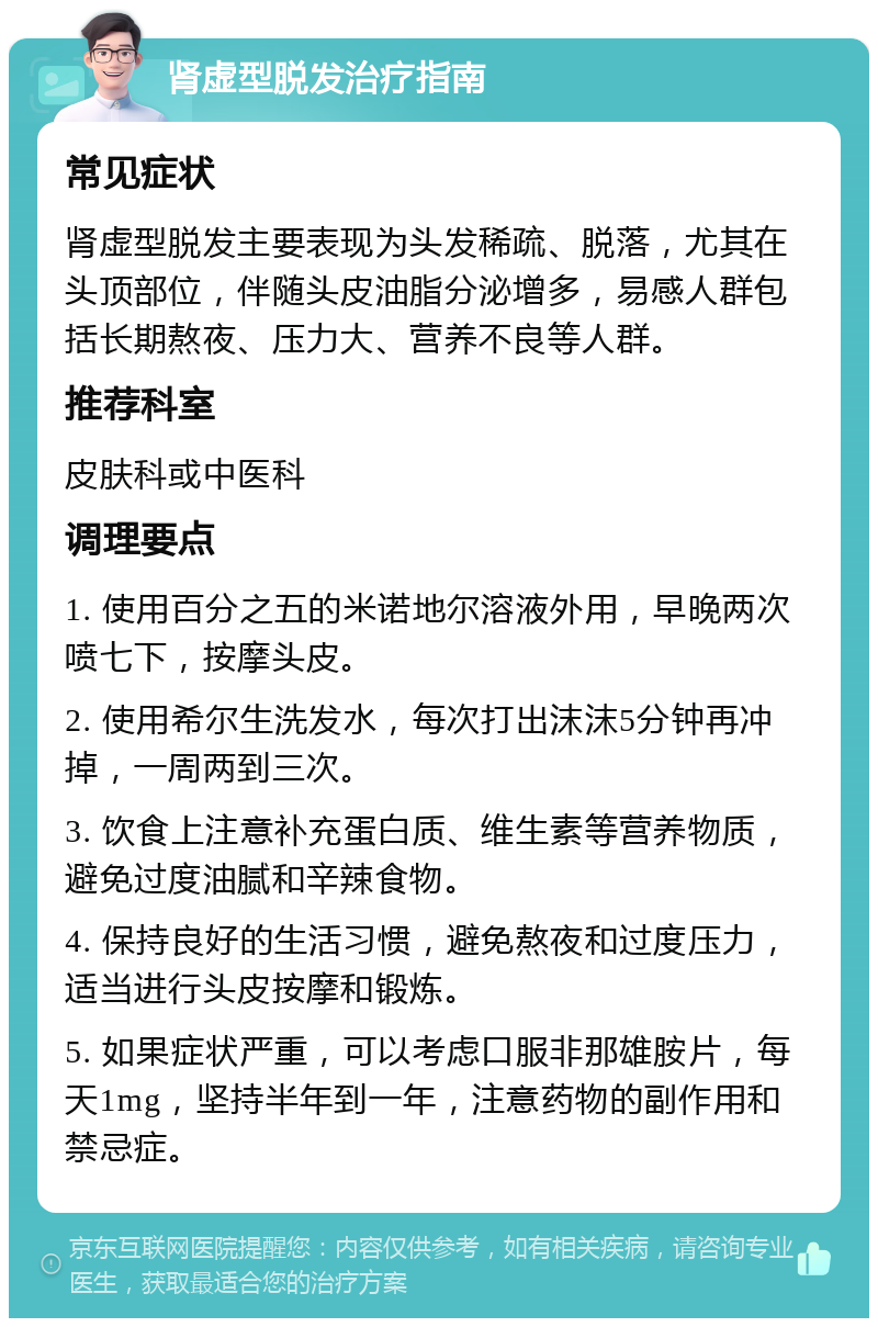 肾虚型脱发治疗指南 常见症状 肾虚型脱发主要表现为头发稀疏、脱落，尤其在头顶部位，伴随头皮油脂分泌增多，易感人群包括长期熬夜、压力大、营养不良等人群。 推荐科室 皮肤科或中医科 调理要点 1. 使用百分之五的米诺地尔溶液外用，早晚两次喷七下，按摩头皮。 2. 使用希尔生洗发水，每次打出沫沫5分钟再冲掉，一周两到三次。 3. 饮食上注意补充蛋白质、维生素等营养物质，避免过度油腻和辛辣食物。 4. 保持良好的生活习惯，避免熬夜和过度压力，适当进行头皮按摩和锻炼。 5. 如果症状严重，可以考虑口服非那雄胺片，每天1mg，坚持半年到一年，注意药物的副作用和禁忌症。