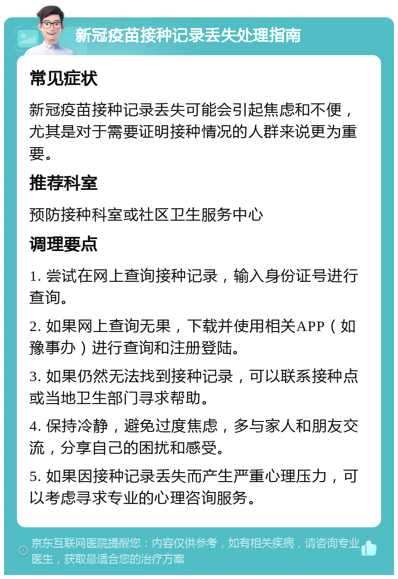 新冠疫苗接种记录丢失处理指南 常见症状 新冠疫苗接种记录丢失可能会引起焦虑和不便，尤其是对于需要证明接种情况的人群来说更为重要。 推荐科室 预防接种科室或社区卫生服务中心 调理要点 1. 尝试在网上查询接种记录，输入身份证号进行查询。 2. 如果网上查询无果，下载并使用相关APP（如豫事办）进行查询和注册登陆。 3. 如果仍然无法找到接种记录，可以联系接种点或当地卫生部门寻求帮助。 4. 保持冷静，避免过度焦虑，多与家人和朋友交流，分享自己的困扰和感受。 5. 如果因接种记录丢失而产生严重心理压力，可以考虑寻求专业的心理咨询服务。