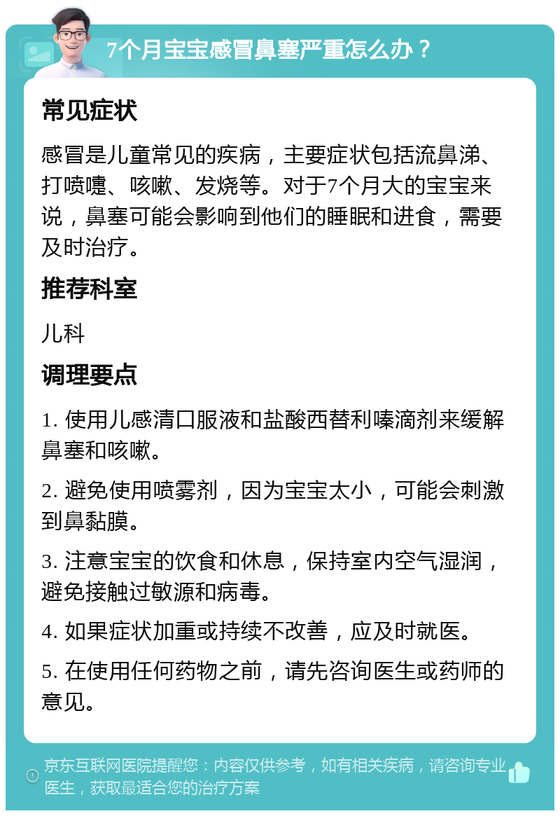 7个月宝宝感冒鼻塞严重怎么办？ 常见症状 感冒是儿童常见的疾病，主要症状包括流鼻涕、打喷嚏、咳嗽、发烧等。对于7个月大的宝宝来说，鼻塞可能会影响到他们的睡眠和进食，需要及时治疗。 推荐科室 儿科 调理要点 1. 使用儿感清口服液和盐酸西替利嗪滴剂来缓解鼻塞和咳嗽。 2. 避免使用喷雾剂，因为宝宝太小，可能会刺激到鼻黏膜。 3. 注意宝宝的饮食和休息，保持室内空气湿润，避免接触过敏源和病毒。 4. 如果症状加重或持续不改善，应及时就医。 5. 在使用任何药物之前，请先咨询医生或药师的意见。