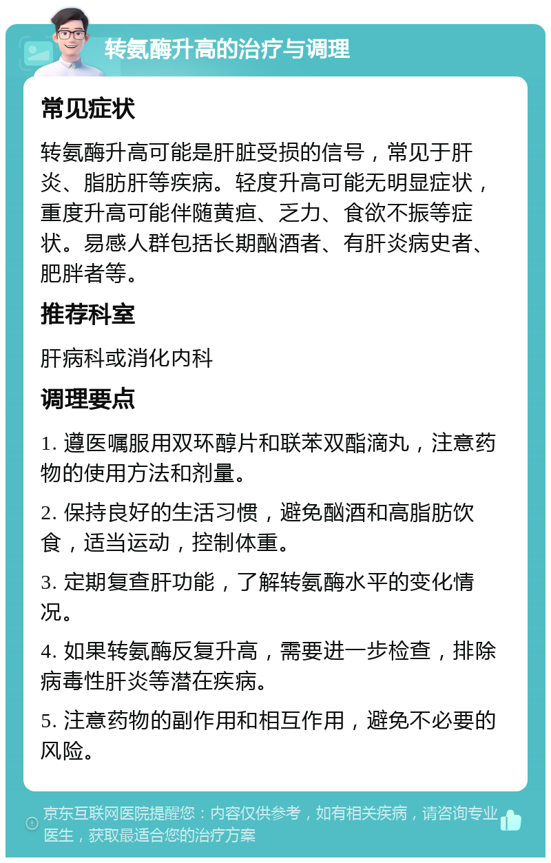 转氨酶升高的治疗与调理 常见症状 转氨酶升高可能是肝脏受损的信号，常见于肝炎、脂肪肝等疾病。轻度升高可能无明显症状，重度升高可能伴随黄疸、乏力、食欲不振等症状。易感人群包括长期酗酒者、有肝炎病史者、肥胖者等。 推荐科室 肝病科或消化内科 调理要点 1. 遵医嘱服用双环醇片和联苯双酯滴丸，注意药物的使用方法和剂量。 2. 保持良好的生活习惯，避免酗酒和高脂肪饮食，适当运动，控制体重。 3. 定期复查肝功能，了解转氨酶水平的变化情况。 4. 如果转氨酶反复升高，需要进一步检查，排除病毒性肝炎等潜在疾病。 5. 注意药物的副作用和相互作用，避免不必要的风险。