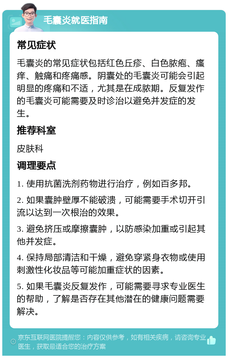 毛囊炎就医指南 常见症状 毛囊炎的常见症状包括红色丘疹、白色脓疱、瘙痒、触痛和疼痛感。阴囊处的毛囊炎可能会引起明显的疼痛和不适，尤其是在成脓期。反复发作的毛囊炎可能需要及时诊治以避免并发症的发生。 推荐科室 皮肤科 调理要点 1. 使用抗菌洗剂药物进行治疗，例如百多邦。 2. 如果囊肿壁厚不能破溃，可能需要手术切开引流以达到一次根治的效果。 3. 避免挤压或摩擦囊肿，以防感染加重或引起其他并发症。 4. 保持局部清洁和干燥，避免穿紧身衣物或使用刺激性化妆品等可能加重症状的因素。 5. 如果毛囊炎反复发作，可能需要寻求专业医生的帮助，了解是否存在其他潜在的健康问题需要解决。