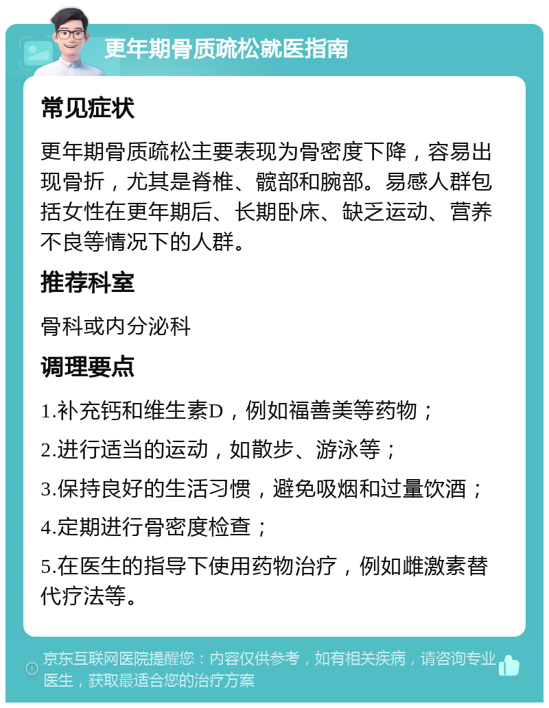 更年期骨质疏松就医指南 常见症状 更年期骨质疏松主要表现为骨密度下降，容易出现骨折，尤其是脊椎、髋部和腕部。易感人群包括女性在更年期后、长期卧床、缺乏运动、营养不良等情况下的人群。 推荐科室 骨科或内分泌科 调理要点 1.补充钙和维生素D，例如福善美等药物； 2.进行适当的运动，如散步、游泳等； 3.保持良好的生活习惯，避免吸烟和过量饮酒； 4.定期进行骨密度检查； 5.在医生的指导下使用药物治疗，例如雌激素替代疗法等。