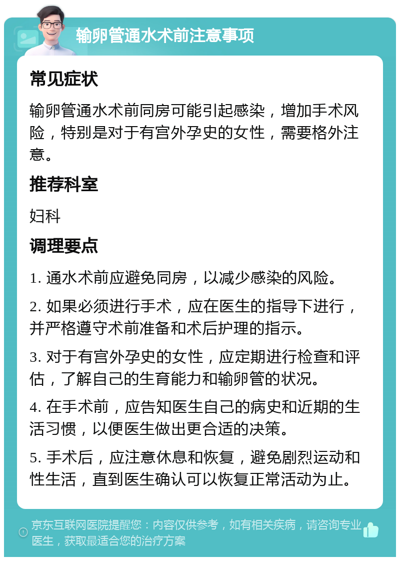 输卵管通水术前注意事项 常见症状 输卵管通水术前同房可能引起感染，增加手术风险，特别是对于有宫外孕史的女性，需要格外注意。 推荐科室 妇科 调理要点 1. 通水术前应避免同房，以减少感染的风险。 2. 如果必须进行手术，应在医生的指导下进行，并严格遵守术前准备和术后护理的指示。 3. 对于有宫外孕史的女性，应定期进行检查和评估，了解自己的生育能力和输卵管的状况。 4. 在手术前，应告知医生自己的病史和近期的生活习惯，以便医生做出更合适的决策。 5. 手术后，应注意休息和恢复，避免剧烈运动和性生活，直到医生确认可以恢复正常活动为止。