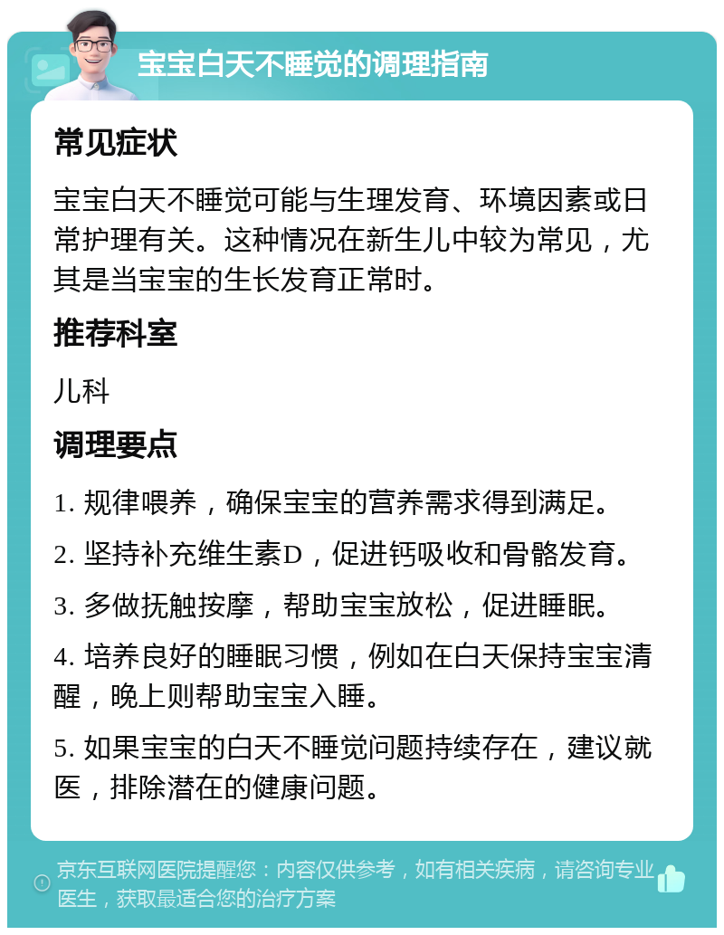 宝宝白天不睡觉的调理指南 常见症状 宝宝白天不睡觉可能与生理发育、环境因素或日常护理有关。这种情况在新生儿中较为常见，尤其是当宝宝的生长发育正常时。 推荐科室 儿科 调理要点 1. 规律喂养，确保宝宝的营养需求得到满足。 2. 坚持补充维生素D，促进钙吸收和骨骼发育。 3. 多做抚触按摩，帮助宝宝放松，促进睡眠。 4. 培养良好的睡眠习惯，例如在白天保持宝宝清醒，晚上则帮助宝宝入睡。 5. 如果宝宝的白天不睡觉问题持续存在，建议就医，排除潜在的健康问题。