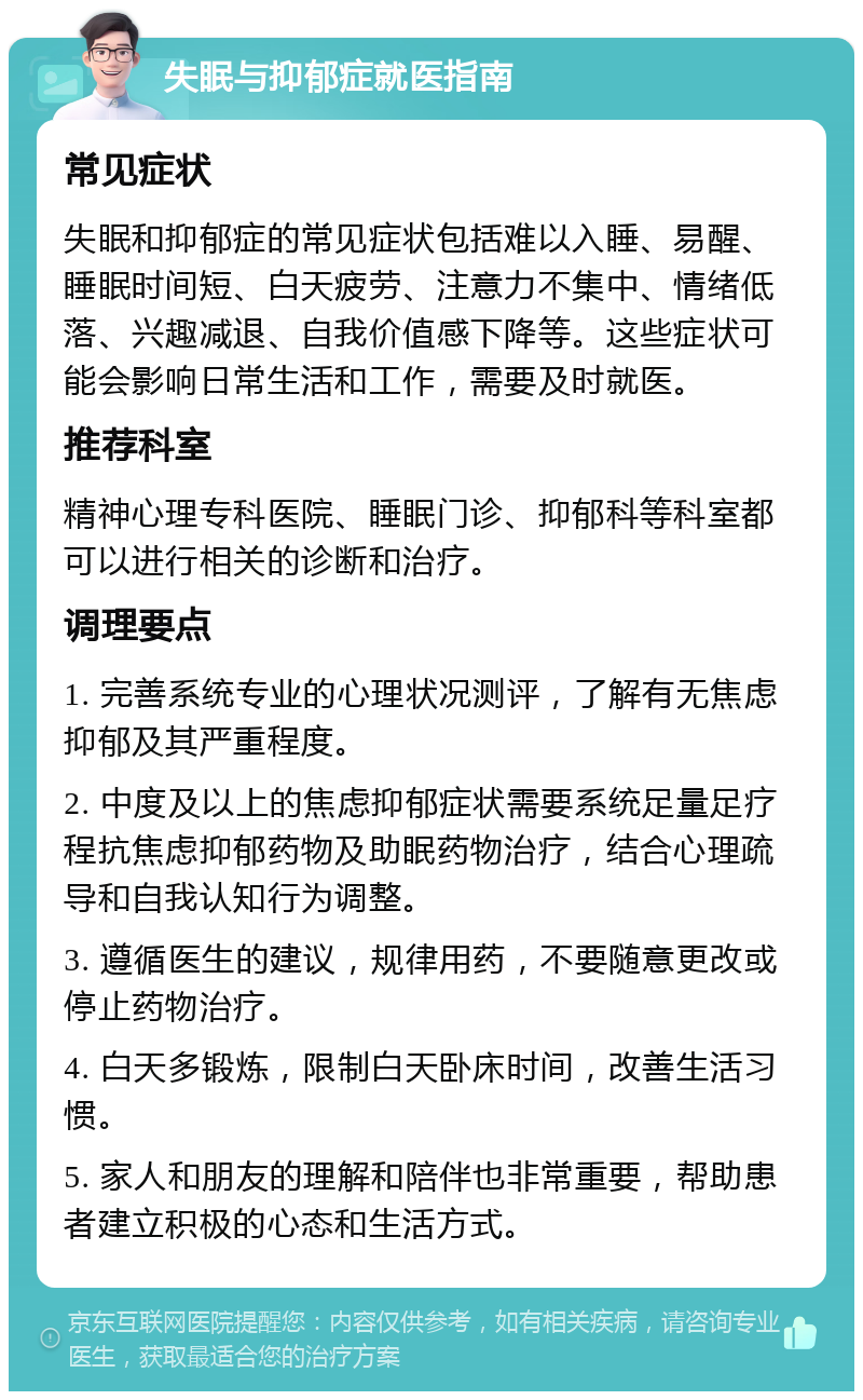 失眠与抑郁症就医指南 常见症状 失眠和抑郁症的常见症状包括难以入睡、易醒、睡眠时间短、白天疲劳、注意力不集中、情绪低落、兴趣减退、自我价值感下降等。这些症状可能会影响日常生活和工作，需要及时就医。 推荐科室 精神心理专科医院、睡眠门诊、抑郁科等科室都可以进行相关的诊断和治疗。 调理要点 1. 完善系统专业的心理状况测评，了解有无焦虑抑郁及其严重程度。 2. 中度及以上的焦虑抑郁症状需要系统足量足疗程抗焦虑抑郁药物及助眠药物治疗，结合心理疏导和自我认知行为调整。 3. 遵循医生的建议，规律用药，不要随意更改或停止药物治疗。 4. 白天多锻炼，限制白天卧床时间，改善生活习惯。 5. 家人和朋友的理解和陪伴也非常重要，帮助患者建立积极的心态和生活方式。