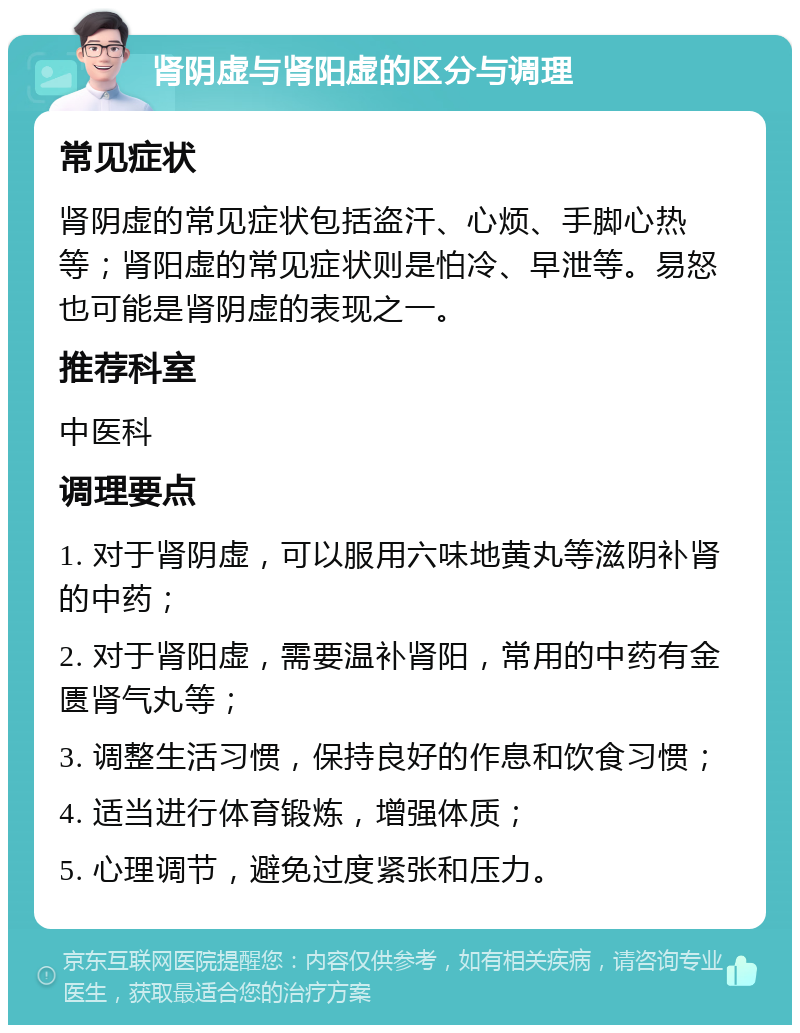 肾阴虚与肾阳虚的区分与调理 常见症状 肾阴虚的常见症状包括盗汗、心烦、手脚心热等；肾阳虚的常见症状则是怕冷、早泄等。易怒也可能是肾阴虚的表现之一。 推荐科室 中医科 调理要点 1. 对于肾阴虚，可以服用六味地黄丸等滋阴补肾的中药； 2. 对于肾阳虚，需要温补肾阳，常用的中药有金匮肾气丸等； 3. 调整生活习惯，保持良好的作息和饮食习惯； 4. 适当进行体育锻炼，增强体质； 5. 心理调节，避免过度紧张和压力。