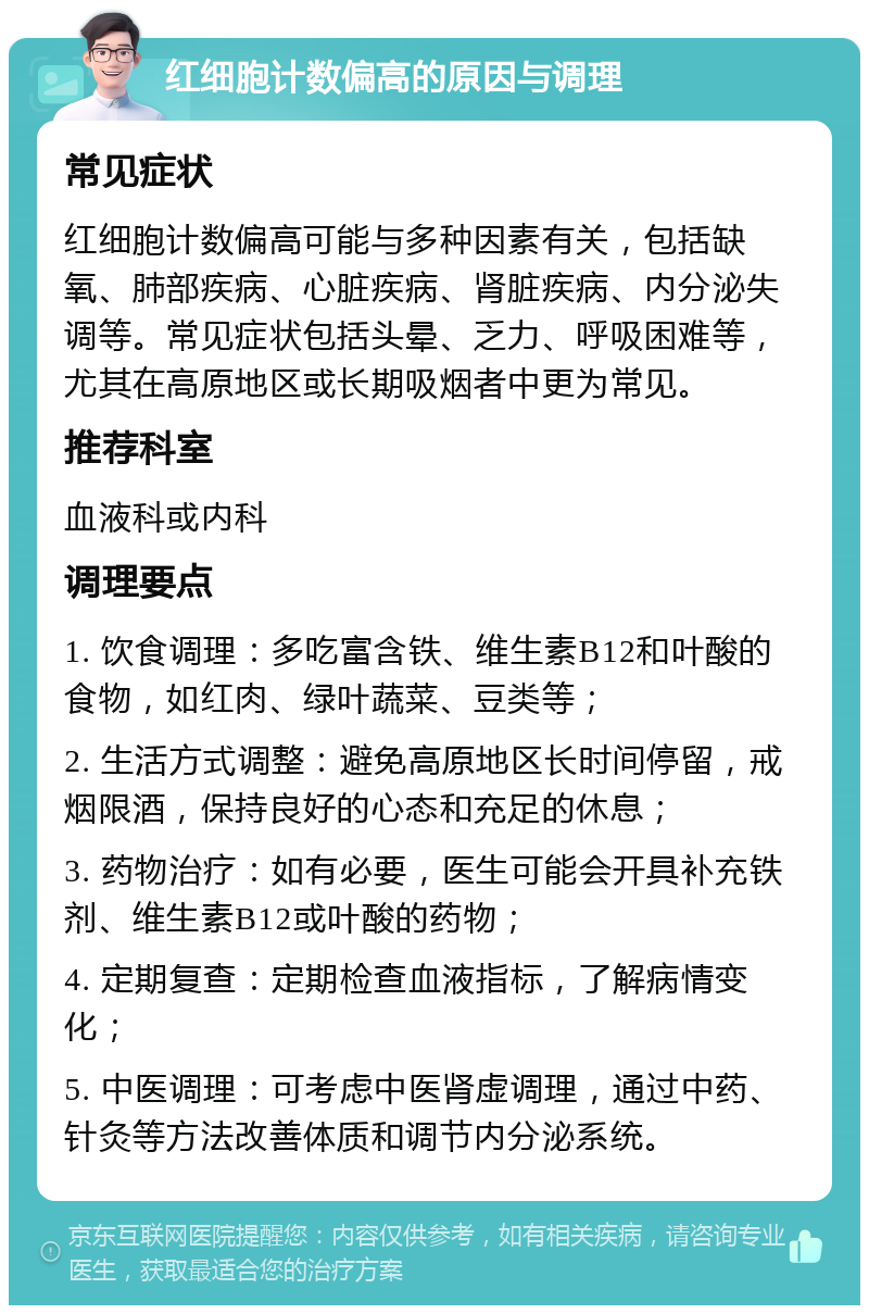 红细胞计数偏高的原因与调理 常见症状 红细胞计数偏高可能与多种因素有关，包括缺氧、肺部疾病、心脏疾病、肾脏疾病、内分泌失调等。常见症状包括头晕、乏力、呼吸困难等，尤其在高原地区或长期吸烟者中更为常见。 推荐科室 血液科或内科 调理要点 1. 饮食调理：多吃富含铁、维生素B12和叶酸的食物，如红肉、绿叶蔬菜、豆类等； 2. 生活方式调整：避免高原地区长时间停留，戒烟限酒，保持良好的心态和充足的休息； 3. 药物治疗：如有必要，医生可能会开具补充铁剂、维生素B12或叶酸的药物； 4. 定期复查：定期检查血液指标，了解病情变化； 5. 中医调理：可考虑中医肾虚调理，通过中药、针灸等方法改善体质和调节内分泌系统。