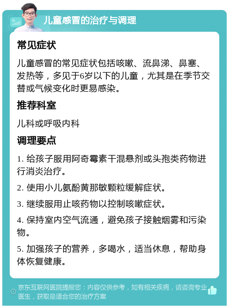 儿童感冒的治疗与调理 常见症状 儿童感冒的常见症状包括咳嗽、流鼻涕、鼻塞、发热等，多见于6岁以下的儿童，尤其是在季节交替或气候变化时更易感染。 推荐科室 儿科或呼吸内科 调理要点 1. 给孩子服用阿奇霉素干混悬剂或头孢类药物进行消炎治疗。 2. 使用小儿氨酚黄那敏颗粒缓解症状。 3. 继续服用止咳药物以控制咳嗽症状。 4. 保持室内空气流通，避免孩子接触烟雾和污染物。 5. 加强孩子的营养，多喝水，适当休息，帮助身体恢复健康。