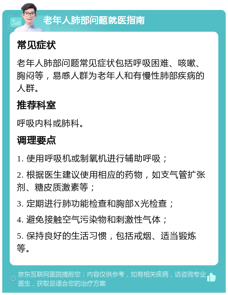 老年人肺部问题就医指南 常见症状 老年人肺部问题常见症状包括呼吸困难、咳嗽、胸闷等，易感人群为老年人和有慢性肺部疾病的人群。 推荐科室 呼吸内科或肺科。 调理要点 1. 使用呼吸机或制氧机进行辅助呼吸； 2. 根据医生建议使用相应的药物，如支气管扩张剂、糖皮质激素等； 3. 定期进行肺功能检查和胸部X光检查； 4. 避免接触空气污染物和刺激性气体； 5. 保持良好的生活习惯，包括戒烟、适当锻炼等。