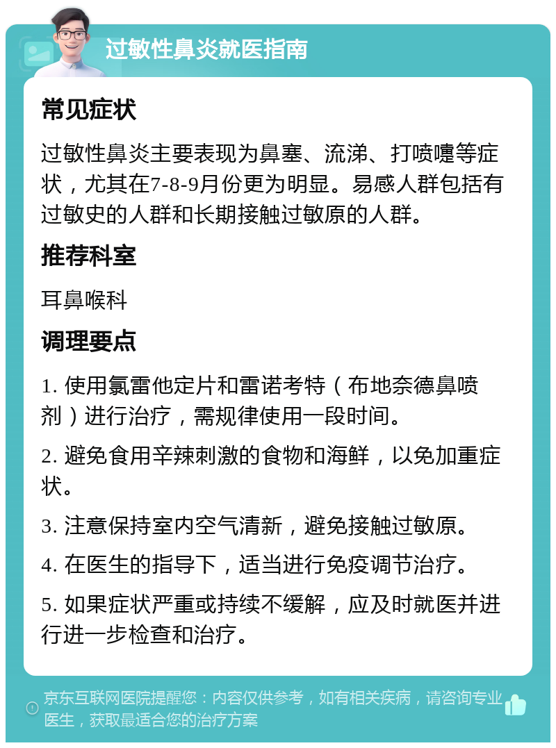 过敏性鼻炎就医指南 常见症状 过敏性鼻炎主要表现为鼻塞、流涕、打喷嚏等症状，尤其在7-8-9月份更为明显。易感人群包括有过敏史的人群和长期接触过敏原的人群。 推荐科室 耳鼻喉科 调理要点 1. 使用氯雷他定片和雷诺考特（布地奈德鼻喷剂）进行治疗，需规律使用一段时间。 2. 避免食用辛辣刺激的食物和海鲜，以免加重症状。 3. 注意保持室内空气清新，避免接触过敏原。 4. 在医生的指导下，适当进行免疫调节治疗。 5. 如果症状严重或持续不缓解，应及时就医并进行进一步检查和治疗。