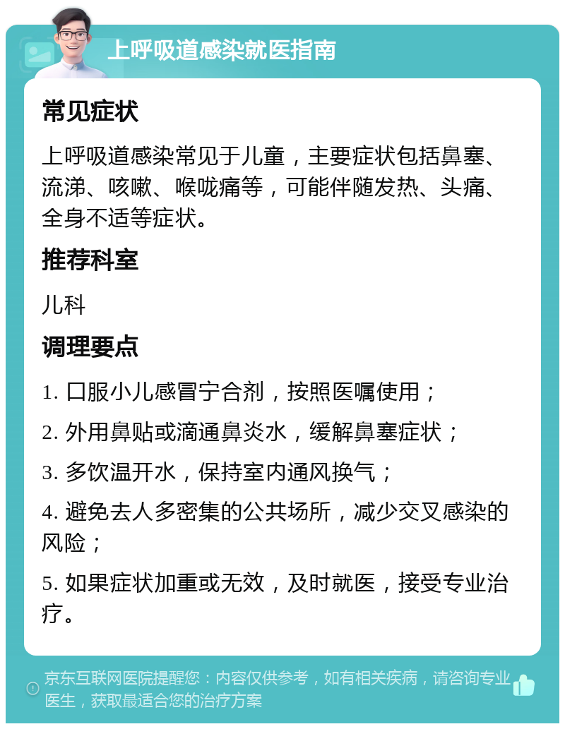 上呼吸道感染就医指南 常见症状 上呼吸道感染常见于儿童，主要症状包括鼻塞、流涕、咳嗽、喉咙痛等，可能伴随发热、头痛、全身不适等症状。 推荐科室 儿科 调理要点 1. 口服小儿感冒宁合剂，按照医嘱使用； 2. 外用鼻贴或滴通鼻炎水，缓解鼻塞症状； 3. 多饮温开水，保持室内通风换气； 4. 避免去人多密集的公共场所，减少交叉感染的风险； 5. 如果症状加重或无效，及时就医，接受专业治疗。