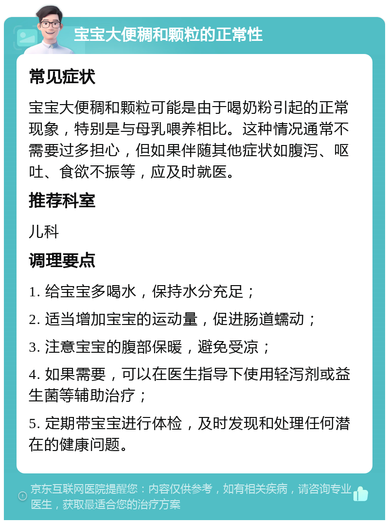 宝宝大便稠和颗粒的正常性 常见症状 宝宝大便稠和颗粒可能是由于喝奶粉引起的正常现象，特别是与母乳喂养相比。这种情况通常不需要过多担心，但如果伴随其他症状如腹泻、呕吐、食欲不振等，应及时就医。 推荐科室 儿科 调理要点 1. 给宝宝多喝水，保持水分充足； 2. 适当增加宝宝的运动量，促进肠道蠕动； 3. 注意宝宝的腹部保暖，避免受凉； 4. 如果需要，可以在医生指导下使用轻泻剂或益生菌等辅助治疗； 5. 定期带宝宝进行体检，及时发现和处理任何潜在的健康问题。