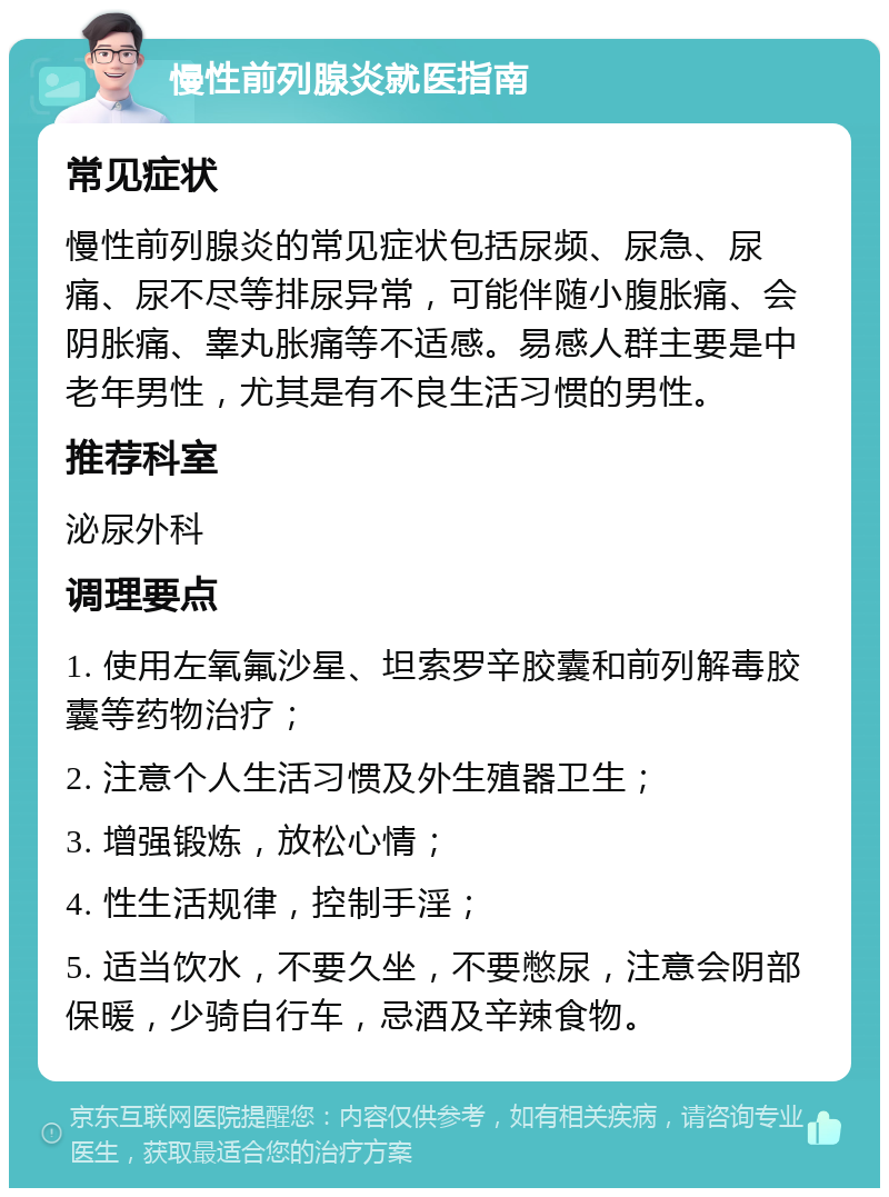 慢性前列腺炎就医指南 常见症状 慢性前列腺炎的常见症状包括尿频、尿急、尿痛、尿不尽等排尿异常，可能伴随小腹胀痛、会阴胀痛、睾丸胀痛等不适感。易感人群主要是中老年男性，尤其是有不良生活习惯的男性。 推荐科室 泌尿外科 调理要点 1. 使用左氧氟沙星、坦索罗辛胶囊和前列解毒胶囊等药物治疗； 2. 注意个人生活习惯及外生殖器卫生； 3. 增强锻炼，放松心情； 4. 性生活规律，控制手淫； 5. 适当饮水，不要久坐，不要憋尿，注意会阴部保暖，少骑自行车，忌酒及辛辣食物。