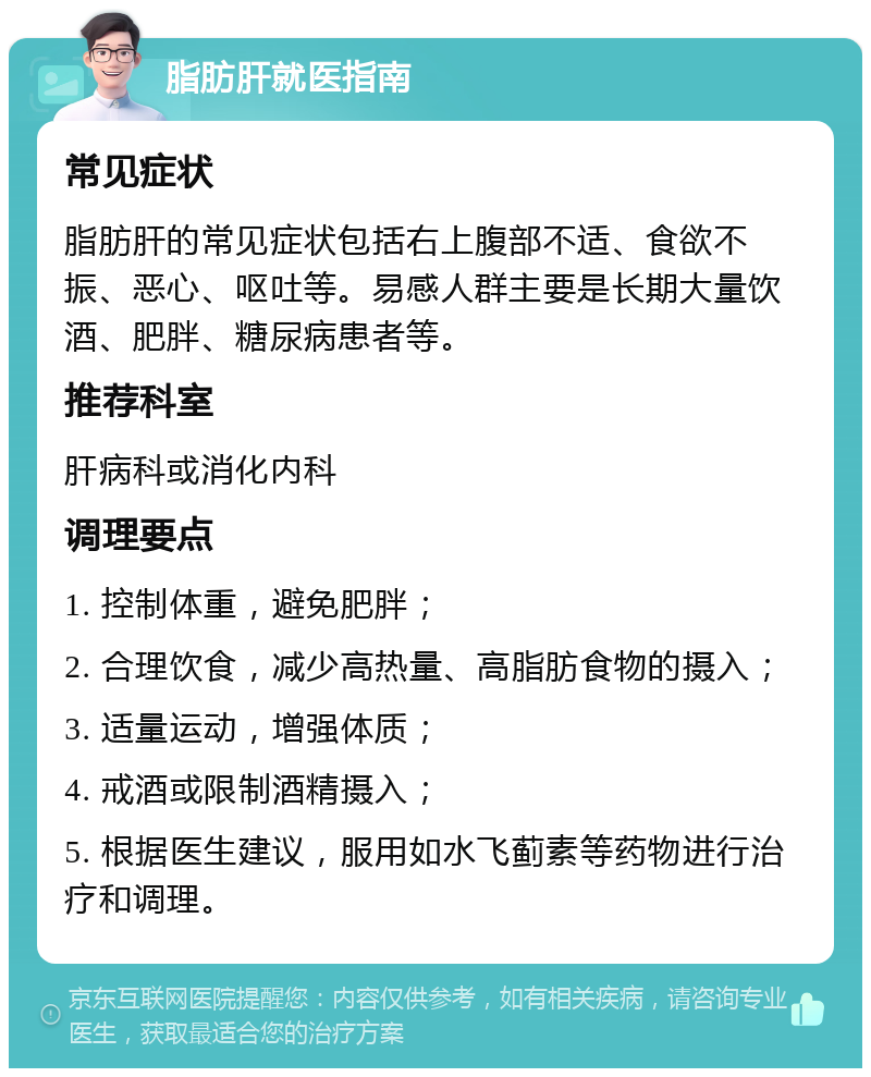 脂肪肝就医指南 常见症状 脂肪肝的常见症状包括右上腹部不适、食欲不振、恶心、呕吐等。易感人群主要是长期大量饮酒、肥胖、糖尿病患者等。 推荐科室 肝病科或消化内科 调理要点 1. 控制体重，避免肥胖； 2. 合理饮食，减少高热量、高脂肪食物的摄入； 3. 适量运动，增强体质； 4. 戒酒或限制酒精摄入； 5. 根据医生建议，服用如水飞蓟素等药物进行治疗和调理。