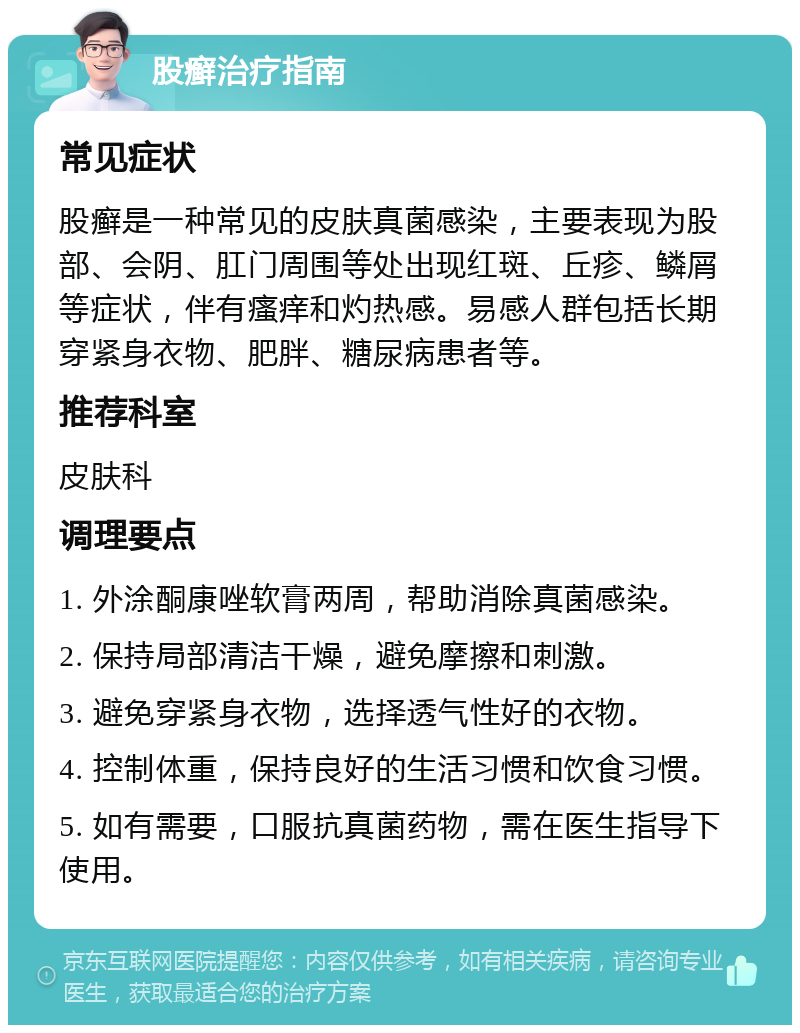 股癣治疗指南 常见症状 股癣是一种常见的皮肤真菌感染，主要表现为股部、会阴、肛门周围等处出现红斑、丘疹、鳞屑等症状，伴有瘙痒和灼热感。易感人群包括长期穿紧身衣物、肥胖、糖尿病患者等。 推荐科室 皮肤科 调理要点 1. 外涂酮康唑软膏两周，帮助消除真菌感染。 2. 保持局部清洁干燥，避免摩擦和刺激。 3. 避免穿紧身衣物，选择透气性好的衣物。 4. 控制体重，保持良好的生活习惯和饮食习惯。 5. 如有需要，口服抗真菌药物，需在医生指导下使用。