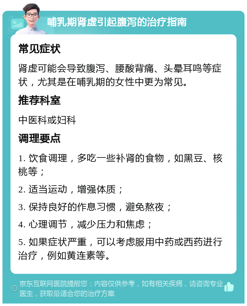 哺乳期肾虚引起腹泻的治疗指南 常见症状 肾虚可能会导致腹泻、腰酸背痛、头晕耳鸣等症状，尤其是在哺乳期的女性中更为常见。 推荐科室 中医科或妇科 调理要点 1. 饮食调理，多吃一些补肾的食物，如黑豆、核桃等； 2. 适当运动，增强体质； 3. 保持良好的作息习惯，避免熬夜； 4. 心理调节，减少压力和焦虑； 5. 如果症状严重，可以考虑服用中药或西药进行治疗，例如黄连素等。