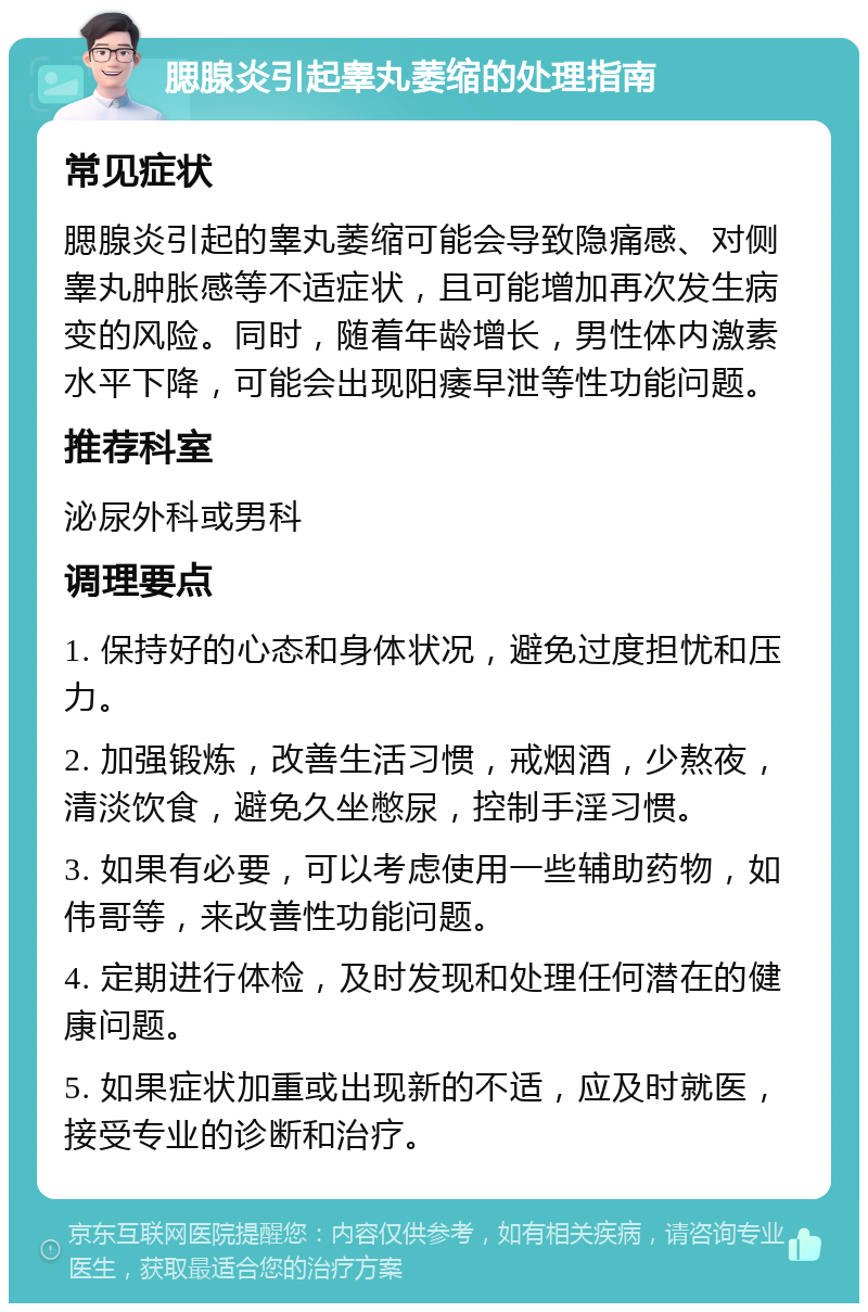 腮腺炎引起睾丸萎缩的处理指南 常见症状 腮腺炎引起的睾丸萎缩可能会导致隐痛感、对侧睾丸肿胀感等不适症状，且可能增加再次发生病变的风险。同时，随着年龄增长，男性体内激素水平下降，可能会出现阳痿早泄等性功能问题。 推荐科室 泌尿外科或男科 调理要点 1. 保持好的心态和身体状况，避免过度担忧和压力。 2. 加强锻炼，改善生活习惯，戒烟酒，少熬夜，清淡饮食，避免久坐憋尿，控制手淫习惯。 3. 如果有必要，可以考虑使用一些辅助药物，如伟哥等，来改善性功能问题。 4. 定期进行体检，及时发现和处理任何潜在的健康问题。 5. 如果症状加重或出现新的不适，应及时就医，接受专业的诊断和治疗。