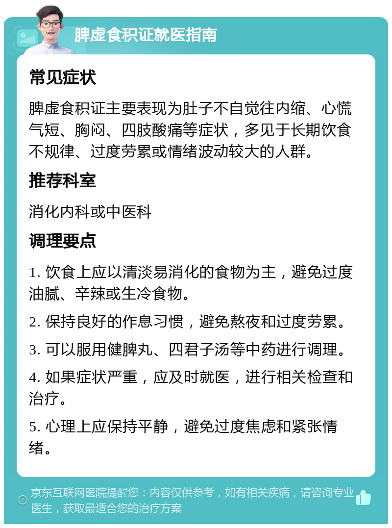 脾虚食积证就医指南 常见症状 脾虚食积证主要表现为肚子不自觉往内缩、心慌气短、胸闷、四肢酸痛等症状，多见于长期饮食不规律、过度劳累或情绪波动较大的人群。 推荐科室 消化内科或中医科 调理要点 1. 饮食上应以清淡易消化的食物为主，避免过度油腻、辛辣或生冷食物。 2. 保持良好的作息习惯，避免熬夜和过度劳累。 3. 可以服用健脾丸、四君子汤等中药进行调理。 4. 如果症状严重，应及时就医，进行相关检查和治疗。 5. 心理上应保持平静，避免过度焦虑和紧张情绪。