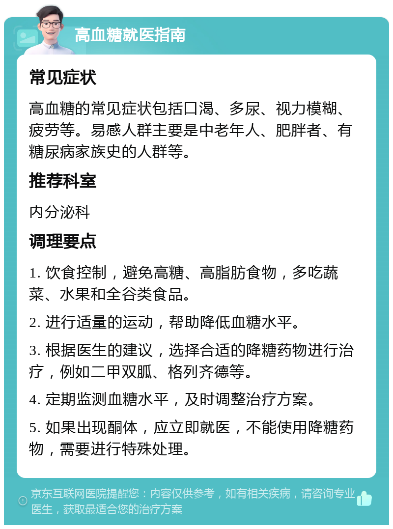 高血糖就医指南 常见症状 高血糖的常见症状包括口渴、多尿、视力模糊、疲劳等。易感人群主要是中老年人、肥胖者、有糖尿病家族史的人群等。 推荐科室 内分泌科 调理要点 1. 饮食控制，避免高糖、高脂肪食物，多吃蔬菜、水果和全谷类食品。 2. 进行适量的运动，帮助降低血糖水平。 3. 根据医生的建议，选择合适的降糖药物进行治疗，例如二甲双胍、格列齐德等。 4. 定期监测血糖水平，及时调整治疗方案。 5. 如果出现酮体，应立即就医，不能使用降糖药物，需要进行特殊处理。