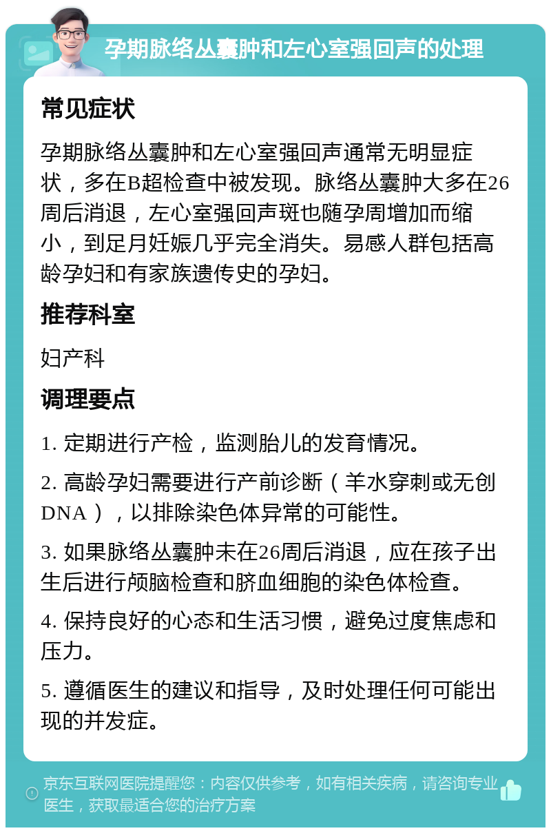 孕期脉络丛囊肿和左心室强回声的处理 常见症状 孕期脉络丛囊肿和左心室强回声通常无明显症状，多在B超检查中被发现。脉络丛囊肿大多在26周后消退，左心室强回声斑也随孕周增加而缩小，到足月妊娠几乎完全消失。易感人群包括高龄孕妇和有家族遗传史的孕妇。 推荐科室 妇产科 调理要点 1. 定期进行产检，监测胎儿的发育情况。 2. 高龄孕妇需要进行产前诊断（羊水穿刺或无创DNA），以排除染色体异常的可能性。 3. 如果脉络丛囊肿未在26周后消退，应在孩子出生后进行颅脑检查和脐血细胞的染色体检查。 4. 保持良好的心态和生活习惯，避免过度焦虑和压力。 5. 遵循医生的建议和指导，及时处理任何可能出现的并发症。