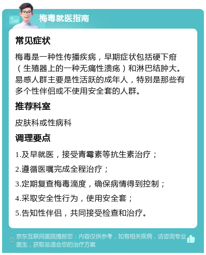 梅毒就医指南 常见症状 梅毒是一种性传播疾病，早期症状包括硬下疳（生殖器上的一种无痛性溃疡）和淋巴结肿大。易感人群主要是性活跃的成年人，特别是那些有多个性伴侣或不使用安全套的人群。 推荐科室 皮肤科或性病科 调理要点 1.及早就医，接受青霉素等抗生素治疗； 2.遵循医嘱完成全程治疗； 3.定期复查梅毒滴度，确保病情得到控制； 4.采取安全性行为，使用安全套； 5.告知性伴侣，共同接受检查和治疗。