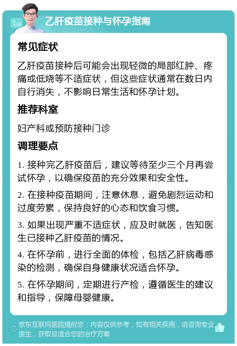 乙肝疫苗接种与怀孕指南 常见症状 乙肝疫苗接种后可能会出现轻微的局部红肿、疼痛或低烧等不适症状，但这些症状通常在数日内自行消失，不影响日常生活和怀孕计划。 推荐科室 妇产科或预防接种门诊 调理要点 1. 接种完乙肝疫苗后，建议等待至少三个月再尝试怀孕，以确保疫苗的充分效果和安全性。 2. 在接种疫苗期间，注意休息，避免剧烈运动和过度劳累，保持良好的心态和饮食习惯。 3. 如果出现严重不适症状，应及时就医，告知医生已接种乙肝疫苗的情况。 4. 在怀孕前，进行全面的体检，包括乙肝病毒感染的检测，确保自身健康状况适合怀孕。 5. 在怀孕期间，定期进行产检，遵循医生的建议和指导，保障母婴健康。