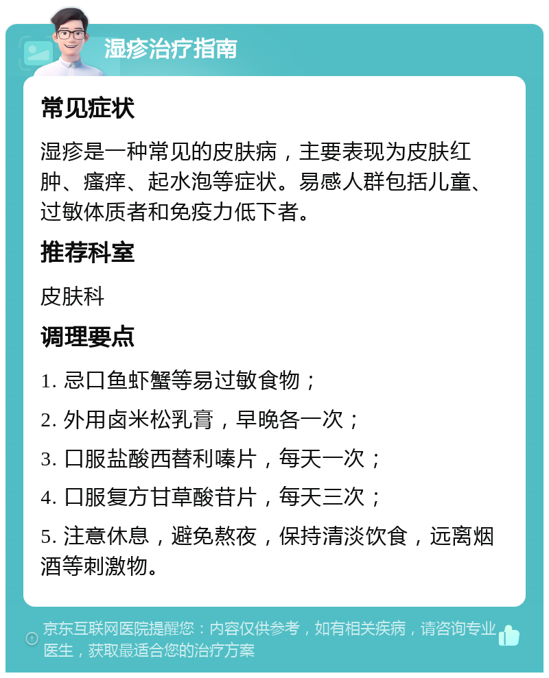 湿疹治疗指南 常见症状 湿疹是一种常见的皮肤病，主要表现为皮肤红肿、瘙痒、起水泡等症状。易感人群包括儿童、过敏体质者和免疫力低下者。 推荐科室 皮肤科 调理要点 1. 忌口鱼虾蟹等易过敏食物； 2. 外用卤米松乳膏，早晚各一次； 3. 口服盐酸西替利嗪片，每天一次； 4. 口服复方甘草酸苷片，每天三次； 5. 注意休息，避免熬夜，保持清淡饮食，远离烟酒等刺激物。