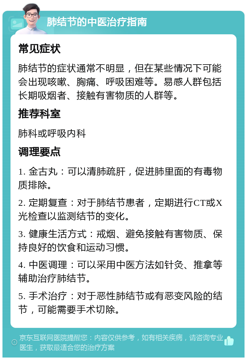 肺结节的中医治疗指南 常见症状 肺结节的症状通常不明显，但在某些情况下可能会出现咳嗽、胸痛、呼吸困难等。易感人群包括长期吸烟者、接触有害物质的人群等。 推荐科室 肺科或呼吸内科 调理要点 1. 金古丸：可以清肺疏肝，促进肺里面的有毒物质排除。 2. 定期复查：对于肺结节患者，定期进行CT或X光检查以监测结节的变化。 3. 健康生活方式：戒烟、避免接触有害物质、保持良好的饮食和运动习惯。 4. 中医调理：可以采用中医方法如针灸、推拿等辅助治疗肺结节。 5. 手术治疗：对于恶性肺结节或有恶变风险的结节，可能需要手术切除。