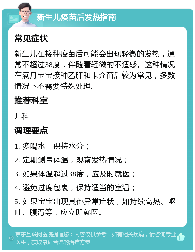 新生儿疫苗后发热指南 常见症状 新生儿在接种疫苗后可能会出现轻微的发热，通常不超过38度，伴随着轻微的不适感。这种情况在满月宝宝接种乙肝和卡介苗后较为常见，多数情况下不需要特殊处理。 推荐科室 儿科 调理要点 1. 多喝水，保持水分； 2. 定期测量体温，观察发热情况； 3. 如果体温超过38度，应及时就医； 4. 避免过度包裹，保持适当的室温； 5. 如果宝宝出现其他异常症状，如持续高热、呕吐、腹泻等，应立即就医。