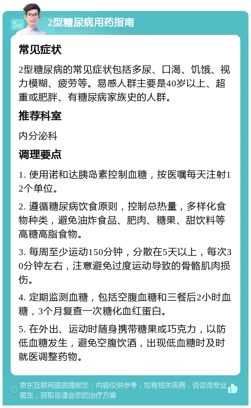 2型糖尿病用药指南 常见症状 2型糖尿病的常见症状包括多尿、口渴、饥饿、视力模糊、疲劳等。易感人群主要是40岁以上、超重或肥胖、有糖尿病家族史的人群。 推荐科室 内分泌科 调理要点 1. 使用诺和达胰岛素控制血糖，按医嘱每天注射12个单位。 2. 遵循糖尿病饮食原则，控制总热量，多样化食物种类，避免油炸食品、肥肉、糖果、甜饮料等高糖高脂食物。 3. 每周至少运动150分钟，分散在5天以上，每次30分钟左右，注意避免过度运动导致的骨骼肌肉损伤。 4. 定期监测血糖，包括空腹血糖和三餐后2小时血糖，3个月复查一次糖化血红蛋白。 5. 在外出、运动时随身携带糖果或巧克力，以防低血糖发生，避免空腹饮酒，出现低血糖时及时就医调整药物。