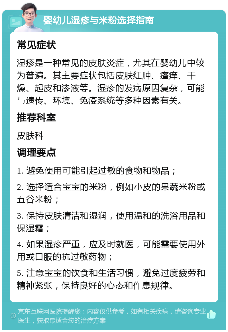 婴幼儿湿疹与米粉选择指南 常见症状 湿疹是一种常见的皮肤炎症，尤其在婴幼儿中较为普遍。其主要症状包括皮肤红肿、瘙痒、干燥、起皮和渗液等。湿疹的发病原因复杂，可能与遗传、环境、免疫系统等多种因素有关。 推荐科室 皮肤科 调理要点 1. 避免使用可能引起过敏的食物和物品； 2. 选择适合宝宝的米粉，例如小皮的果蔬米粉或五谷米粉； 3. 保持皮肤清洁和湿润，使用温和的洗浴用品和保湿霜； 4. 如果湿疹严重，应及时就医，可能需要使用外用或口服的抗过敏药物； 5. 注意宝宝的饮食和生活习惯，避免过度疲劳和精神紧张，保持良好的心态和作息规律。