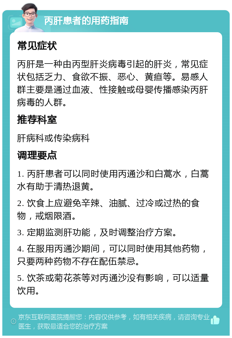 丙肝患者的用药指南 常见症状 丙肝是一种由丙型肝炎病毒引起的肝炎，常见症状包括乏力、食欲不振、恶心、黄疸等。易感人群主要是通过血液、性接触或母婴传播感染丙肝病毒的人群。 推荐科室 肝病科或传染病科 调理要点 1. 丙肝患者可以同时使用丙通沙和白蒿水，白蒿水有助于清热退黄。 2. 饮食上应避免辛辣、油腻、过冷或过热的食物，戒烟限酒。 3. 定期监测肝功能，及时调整治疗方案。 4. 在服用丙通沙期间，可以同时使用其他药物，只要两种药物不存在配伍禁忌。 5. 饮茶或菊花茶等对丙通沙没有影响，可以适量饮用。