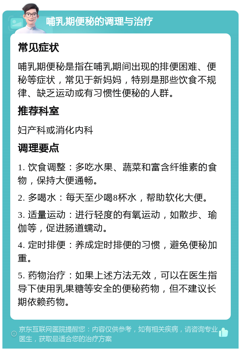 哺乳期便秘的调理与治疗 常见症状 哺乳期便秘是指在哺乳期间出现的排便困难、便秘等症状，常见于新妈妈，特别是那些饮食不规律、缺乏运动或有习惯性便秘的人群。 推荐科室 妇产科或消化内科 调理要点 1. 饮食调整：多吃水果、蔬菜和富含纤维素的食物，保持大便通畅。 2. 多喝水：每天至少喝8杯水，帮助软化大便。 3. 适量运动：进行轻度的有氧运动，如散步、瑜伽等，促进肠道蠕动。 4. 定时排便：养成定时排便的习惯，避免便秘加重。 5. 药物治疗：如果上述方法无效，可以在医生指导下使用乳果糖等安全的便秘药物，但不建议长期依赖药物。