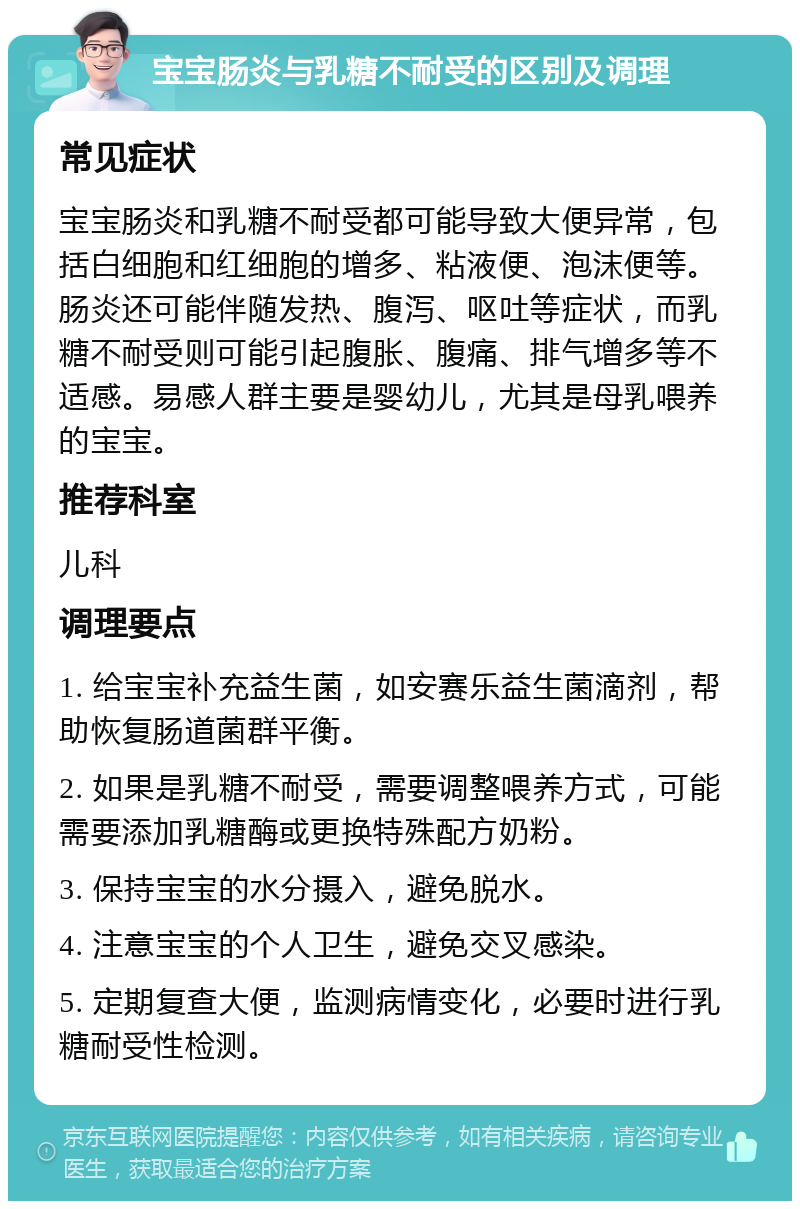 宝宝肠炎与乳糖不耐受的区别及调理 常见症状 宝宝肠炎和乳糖不耐受都可能导致大便异常，包括白细胞和红细胞的增多、粘液便、泡沫便等。肠炎还可能伴随发热、腹泻、呕吐等症状，而乳糖不耐受则可能引起腹胀、腹痛、排气增多等不适感。易感人群主要是婴幼儿，尤其是母乳喂养的宝宝。 推荐科室 儿科 调理要点 1. 给宝宝补充益生菌，如安赛乐益生菌滴剂，帮助恢复肠道菌群平衡。 2. 如果是乳糖不耐受，需要调整喂养方式，可能需要添加乳糖酶或更换特殊配方奶粉。 3. 保持宝宝的水分摄入，避免脱水。 4. 注意宝宝的个人卫生，避免交叉感染。 5. 定期复查大便，监测病情变化，必要时进行乳糖耐受性检测。