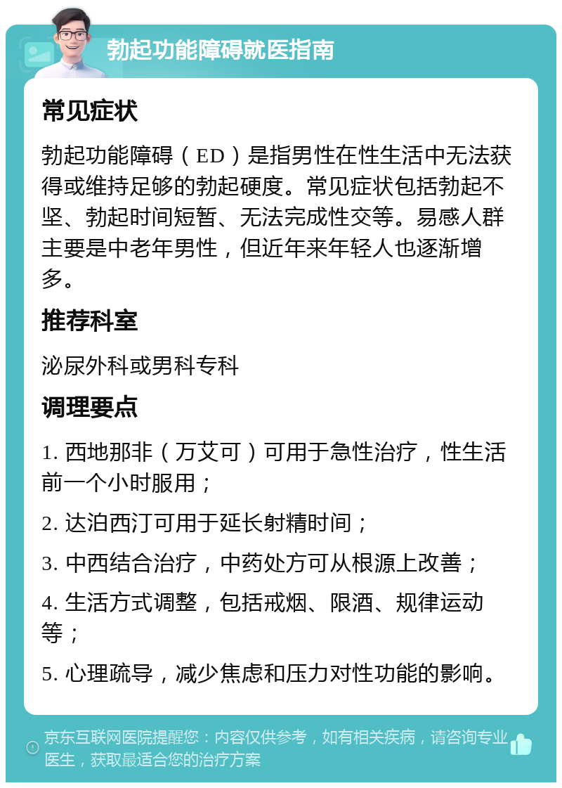 勃起功能障碍就医指南 常见症状 勃起功能障碍（ED）是指男性在性生活中无法获得或维持足够的勃起硬度。常见症状包括勃起不坚、勃起时间短暂、无法完成性交等。易感人群主要是中老年男性，但近年来年轻人也逐渐增多。 推荐科室 泌尿外科或男科专科 调理要点 1. 西地那非（万艾可）可用于急性治疗，性生活前一个小时服用； 2. 达泊西汀可用于延长射精时间； 3. 中西结合治疗，中药处方可从根源上改善； 4. 生活方式调整，包括戒烟、限酒、规律运动等； 5. 心理疏导，减少焦虑和压力对性功能的影响。