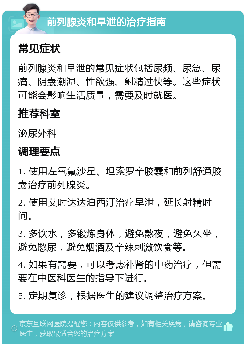 前列腺炎和早泄的治疗指南 常见症状 前列腺炎和早泄的常见症状包括尿频、尿急、尿痛、阴囊潮湿、性欲强、射精过快等。这些症状可能会影响生活质量，需要及时就医。 推荐科室 泌尿外科 调理要点 1. 使用左氧氟沙星、坦索罗辛胶囊和前列舒通胶囊治疗前列腺炎。 2. 使用艾时达达泊西汀治疗早泄，延长射精时间。 3. 多饮水，多锻炼身体，避免熬夜，避免久坐，避免憋尿，避免烟酒及辛辣刺激饮食等。 4. 如果有需要，可以考虑补肾的中药治疗，但需要在中医科医生的指导下进行。 5. 定期复诊，根据医生的建议调整治疗方案。