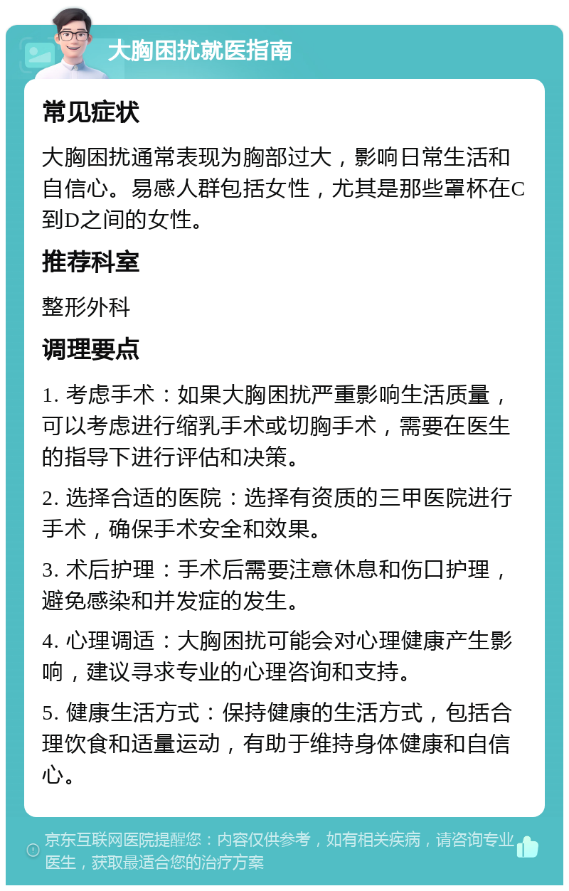 大胸困扰就医指南 常见症状 大胸困扰通常表现为胸部过大，影响日常生活和自信心。易感人群包括女性，尤其是那些罩杯在C到D之间的女性。 推荐科室 整形外科 调理要点 1. 考虑手术：如果大胸困扰严重影响生活质量，可以考虑进行缩乳手术或切胸手术，需要在医生的指导下进行评估和决策。 2. 选择合适的医院：选择有资质的三甲医院进行手术，确保手术安全和效果。 3. 术后护理：手术后需要注意休息和伤口护理，避免感染和并发症的发生。 4. 心理调适：大胸困扰可能会对心理健康产生影响，建议寻求专业的心理咨询和支持。 5. 健康生活方式：保持健康的生活方式，包括合理饮食和适量运动，有助于维持身体健康和自信心。