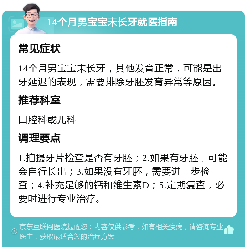 14个月男宝宝未长牙就医指南 常见症状 14个月男宝宝未长牙，其他发育正常，可能是出牙延迟的表现，需要排除牙胚发育异常等原因。 推荐科室 口腔科或儿科 调理要点 1.拍摄牙片检查是否有牙胚；2.如果有牙胚，可能会自行长出；3.如果没有牙胚，需要进一步检查；4.补充足够的钙和维生素D；5.定期复查，必要时进行专业治疗。