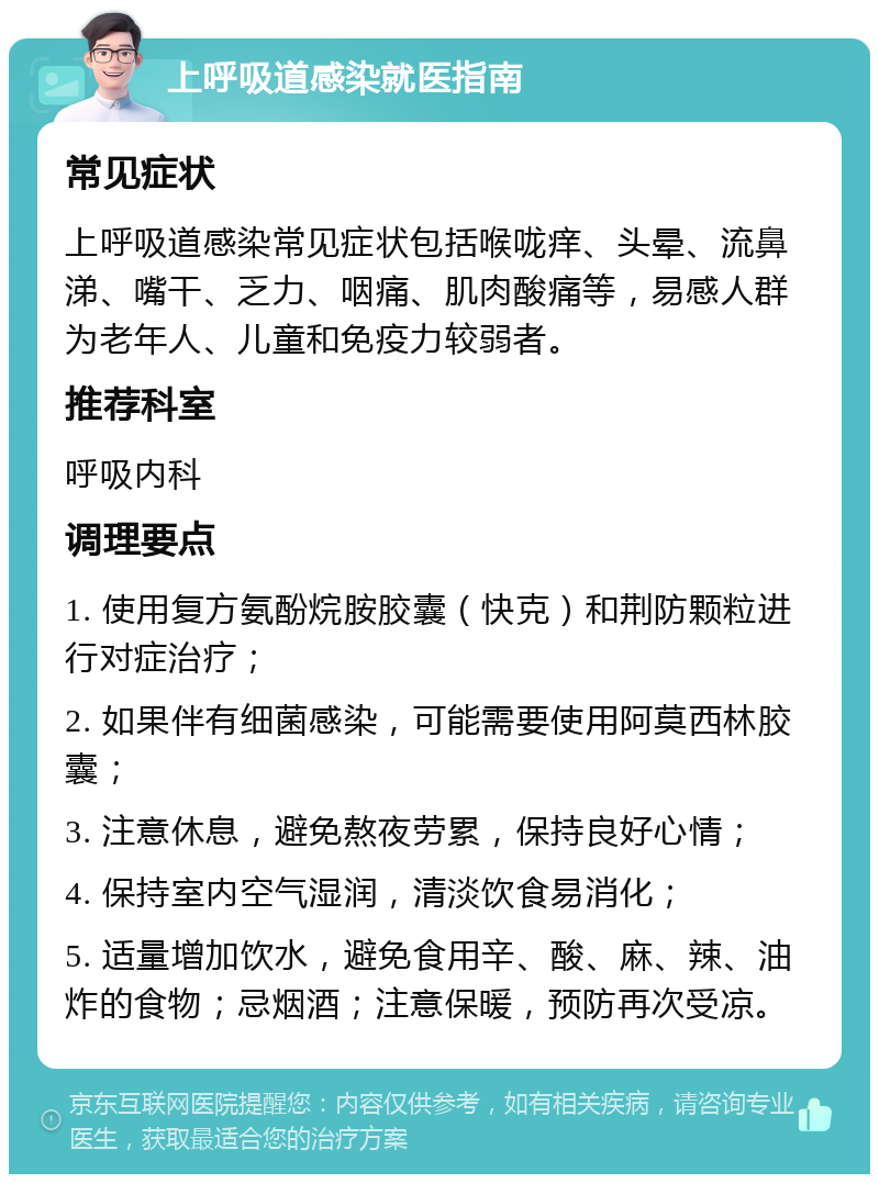 上呼吸道感染就医指南 常见症状 上呼吸道感染常见症状包括喉咙痒、头晕、流鼻涕、嘴干、乏力、咽痛、肌肉酸痛等，易感人群为老年人、儿童和免疫力较弱者。 推荐科室 呼吸内科 调理要点 1. 使用复方氨酚烷胺胶囊（快克）和荆防颗粒进行对症治疗； 2. 如果伴有细菌感染，可能需要使用阿莫西林胶囊； 3. 注意休息，避免熬夜劳累，保持良好心情； 4. 保持室内空气湿润，清淡饮食易消化； 5. 适量增加饮水，避免食用辛、酸、麻、辣、油炸的食物；忌烟酒；注意保暖，预防再次受凉。