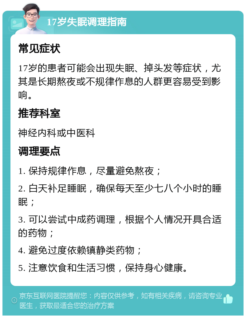 17岁失眠调理指南 常见症状 17岁的患者可能会出现失眠、掉头发等症状，尤其是长期熬夜或不规律作息的人群更容易受到影响。 推荐科室 神经内科或中医科 调理要点 1. 保持规律作息，尽量避免熬夜； 2. 白天补足睡眠，确保每天至少七八个小时的睡眠； 3. 可以尝试中成药调理，根据个人情况开具合适的药物； 4. 避免过度依赖镇静类药物； 5. 注意饮食和生活习惯，保持身心健康。