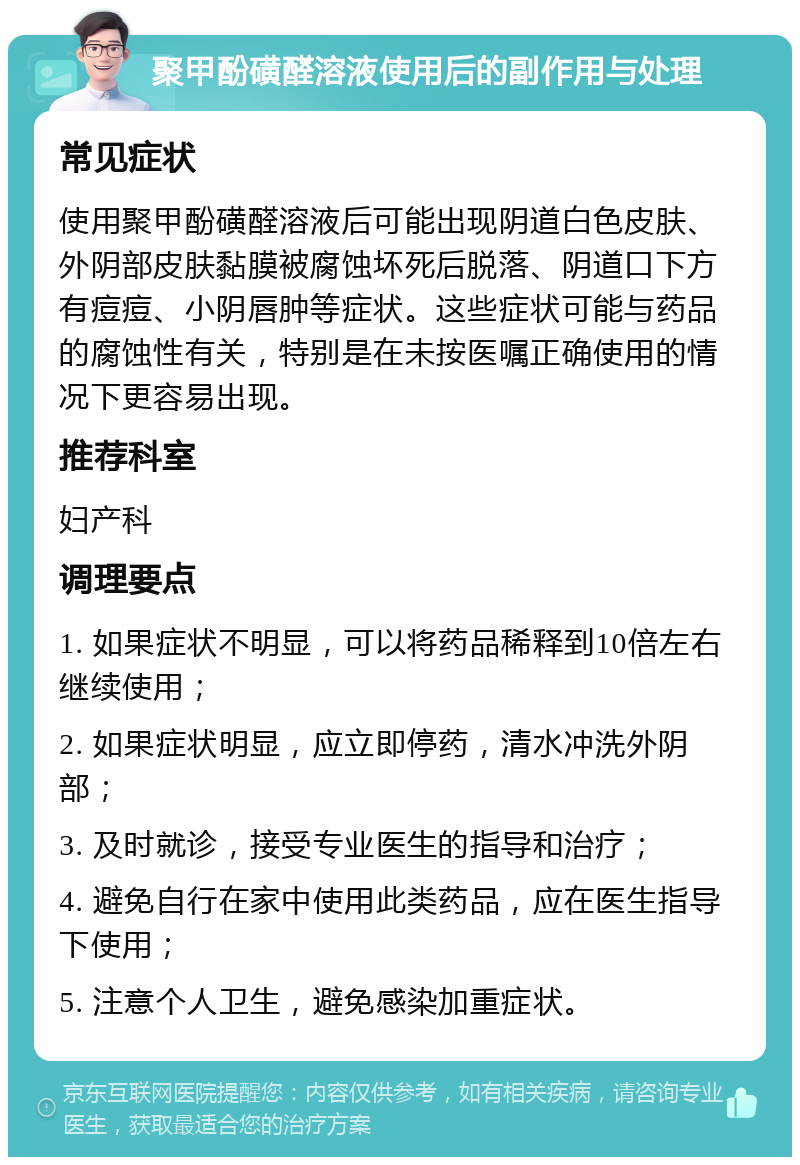 聚甲酚磺醛溶液使用后的副作用与处理 常见症状 使用聚甲酚磺醛溶液后可能出现阴道白色皮肤、外阴部皮肤黏膜被腐蚀坏死后脱落、阴道口下方有痘痘、小阴唇肿等症状。这些症状可能与药品的腐蚀性有关，特别是在未按医嘱正确使用的情况下更容易出现。 推荐科室 妇产科 调理要点 1. 如果症状不明显，可以将药品稀释到10倍左右继续使用； 2. 如果症状明显，应立即停药，清水冲洗外阴部； 3. 及时就诊，接受专业医生的指导和治疗； 4. 避免自行在家中使用此类药品，应在医生指导下使用； 5. 注意个人卫生，避免感染加重症状。