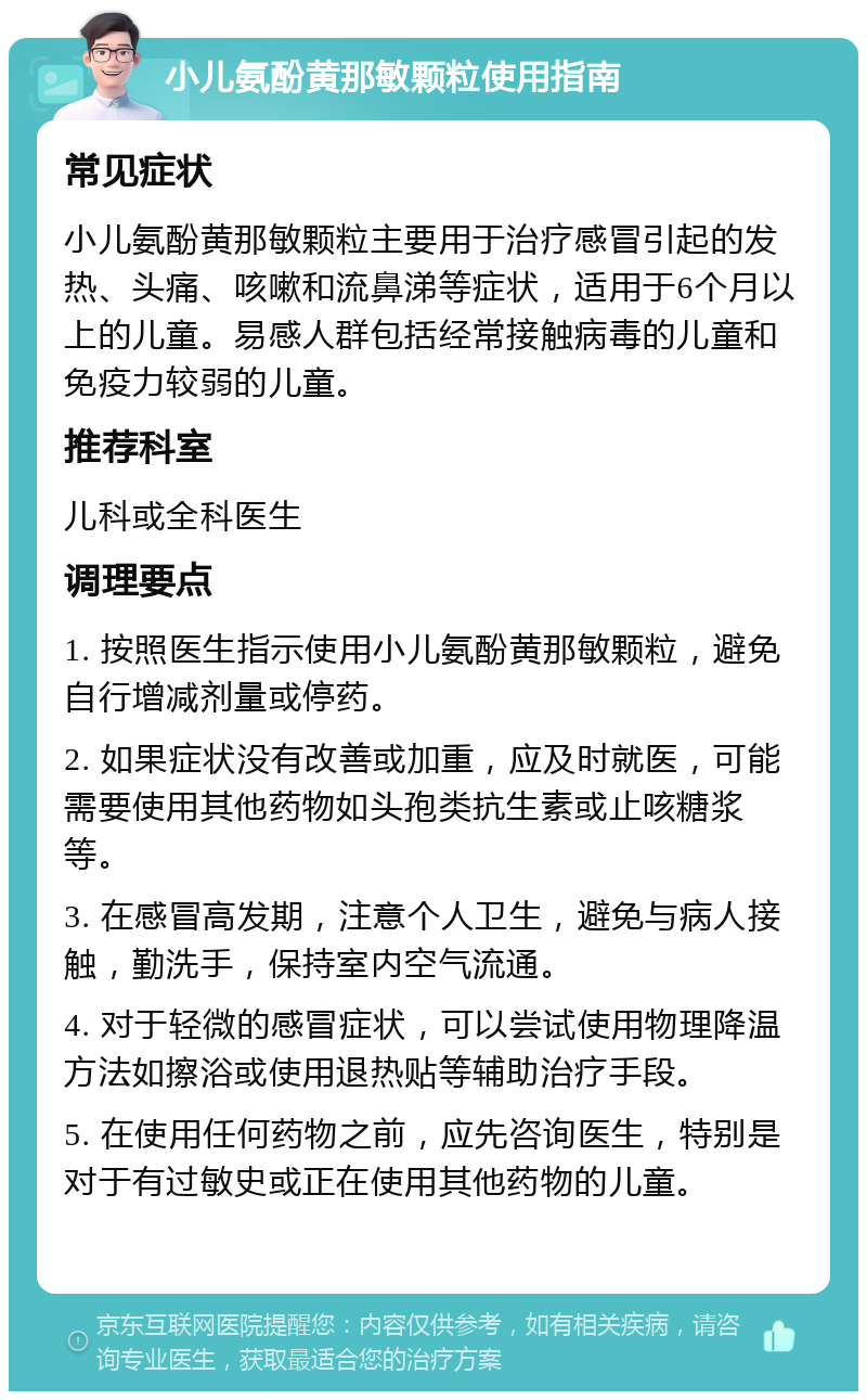 小儿氨酚黄那敏颗粒使用指南 常见症状 小儿氨酚黄那敏颗粒主要用于治疗感冒引起的发热、头痛、咳嗽和流鼻涕等症状，适用于6个月以上的儿童。易感人群包括经常接触病毒的儿童和免疫力较弱的儿童。 推荐科室 儿科或全科医生 调理要点 1. 按照医生指示使用小儿氨酚黄那敏颗粒，避免自行增减剂量或停药。 2. 如果症状没有改善或加重，应及时就医，可能需要使用其他药物如头孢类抗生素或止咳糖浆等。 3. 在感冒高发期，注意个人卫生，避免与病人接触，勤洗手，保持室内空气流通。 4. 对于轻微的感冒症状，可以尝试使用物理降温方法如擦浴或使用退热贴等辅助治疗手段。 5. 在使用任何药物之前，应先咨询医生，特别是对于有过敏史或正在使用其他药物的儿童。