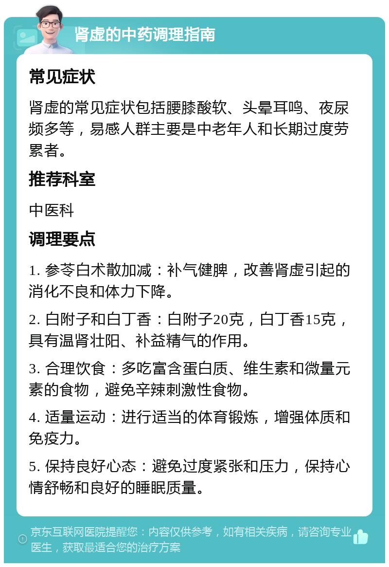 肾虚的中药调理指南 常见症状 肾虚的常见症状包括腰膝酸软、头晕耳鸣、夜尿频多等，易感人群主要是中老年人和长期过度劳累者。 推荐科室 中医科 调理要点 1. 参苓白术散加减：补气健脾，改善肾虚引起的消化不良和体力下降。 2. 白附子和白丁香：白附子20克，白丁香15克，具有温肾壮阳、补益精气的作用。 3. 合理饮食：多吃富含蛋白质、维生素和微量元素的食物，避免辛辣刺激性食物。 4. 适量运动：进行适当的体育锻炼，增强体质和免疫力。 5. 保持良好心态：避免过度紧张和压力，保持心情舒畅和良好的睡眠质量。