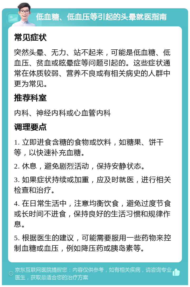 低血糖、低血压等引起的头晕就医指南 常见症状 突然头晕、无力、站不起来，可能是低血糖、低血压、贫血或眩晕症等问题引起的。这些症状通常在体质较弱、营养不良或有相关病史的人群中更为常见。 推荐科室 内科、神经内科或心血管内科 调理要点 1. 立即进食含糖的食物或饮料，如糖果、饼干等，以快速补充血糖。 2. 休息，避免剧烈活动，保持安静状态。 3. 如果症状持续或加重，应及时就医，进行相关检查和治疗。 4. 在日常生活中，注意均衡饮食，避免过度节食或长时间不进食，保持良好的生活习惯和规律作息。 5. 根据医生的建议，可能需要服用一些药物来控制血糖或血压，例如降压药或胰岛素等。