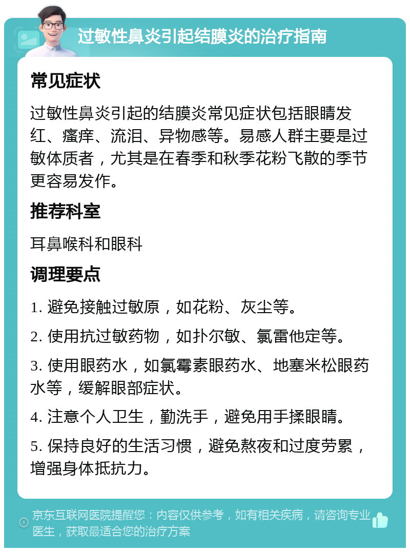 过敏性鼻炎引起结膜炎的治疗指南 常见症状 过敏性鼻炎引起的结膜炎常见症状包括眼睛发红、瘙痒、流泪、异物感等。易感人群主要是过敏体质者，尤其是在春季和秋季花粉飞散的季节更容易发作。 推荐科室 耳鼻喉科和眼科 调理要点 1. 避免接触过敏原，如花粉、灰尘等。 2. 使用抗过敏药物，如扑尔敏、氯雷他定等。 3. 使用眼药水，如氯霉素眼药水、地塞米松眼药水等，缓解眼部症状。 4. 注意个人卫生，勤洗手，避免用手揉眼睛。 5. 保持良好的生活习惯，避免熬夜和过度劳累，增强身体抵抗力。