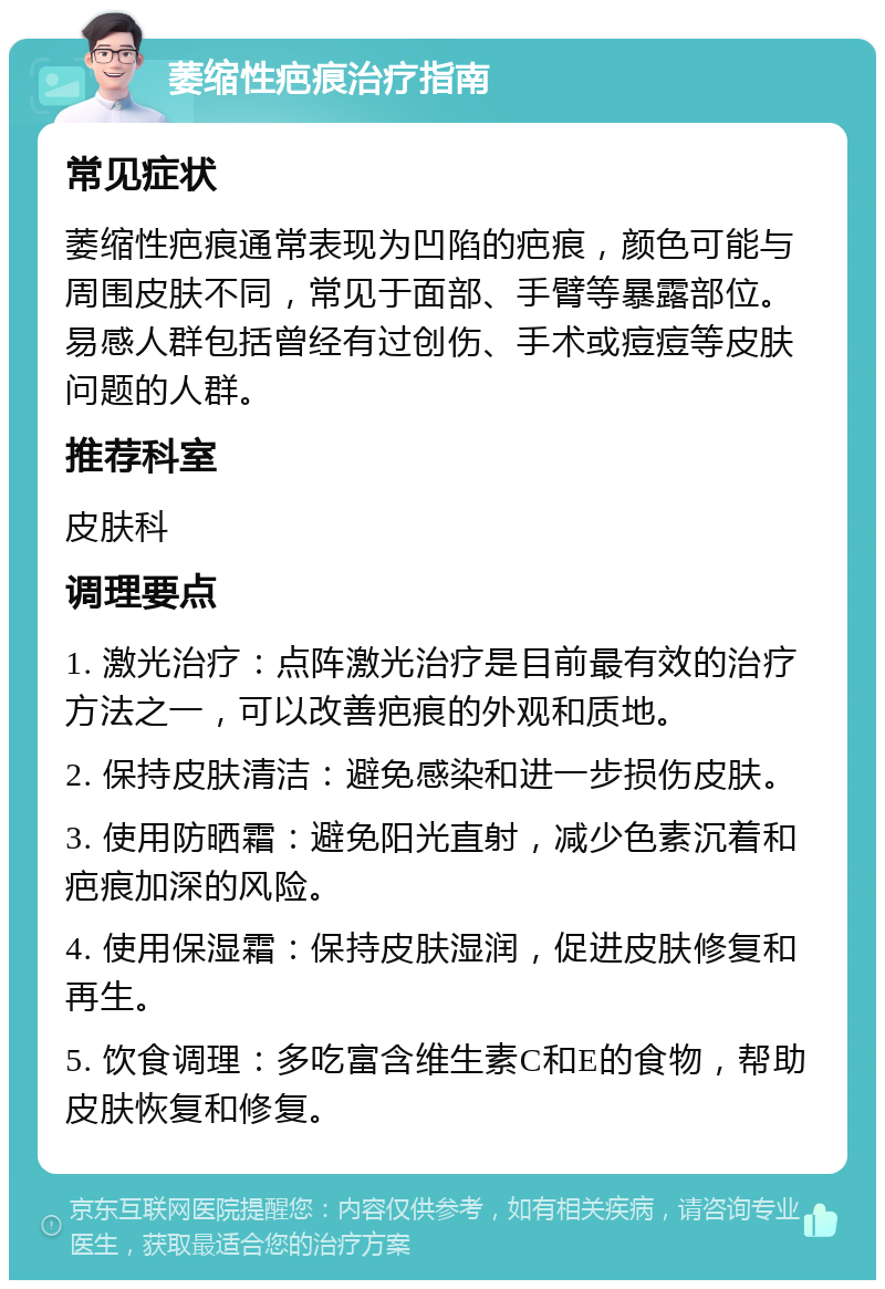 萎缩性疤痕治疗指南 常见症状 萎缩性疤痕通常表现为凹陷的疤痕，颜色可能与周围皮肤不同，常见于面部、手臂等暴露部位。易感人群包括曾经有过创伤、手术或痘痘等皮肤问题的人群。 推荐科室 皮肤科 调理要点 1. 激光治疗：点阵激光治疗是目前最有效的治疗方法之一，可以改善疤痕的外观和质地。 2. 保持皮肤清洁：避免感染和进一步损伤皮肤。 3. 使用防晒霜：避免阳光直射，减少色素沉着和疤痕加深的风险。 4. 使用保湿霜：保持皮肤湿润，促进皮肤修复和再生。 5. 饮食调理：多吃富含维生素C和E的食物，帮助皮肤恢复和修复。