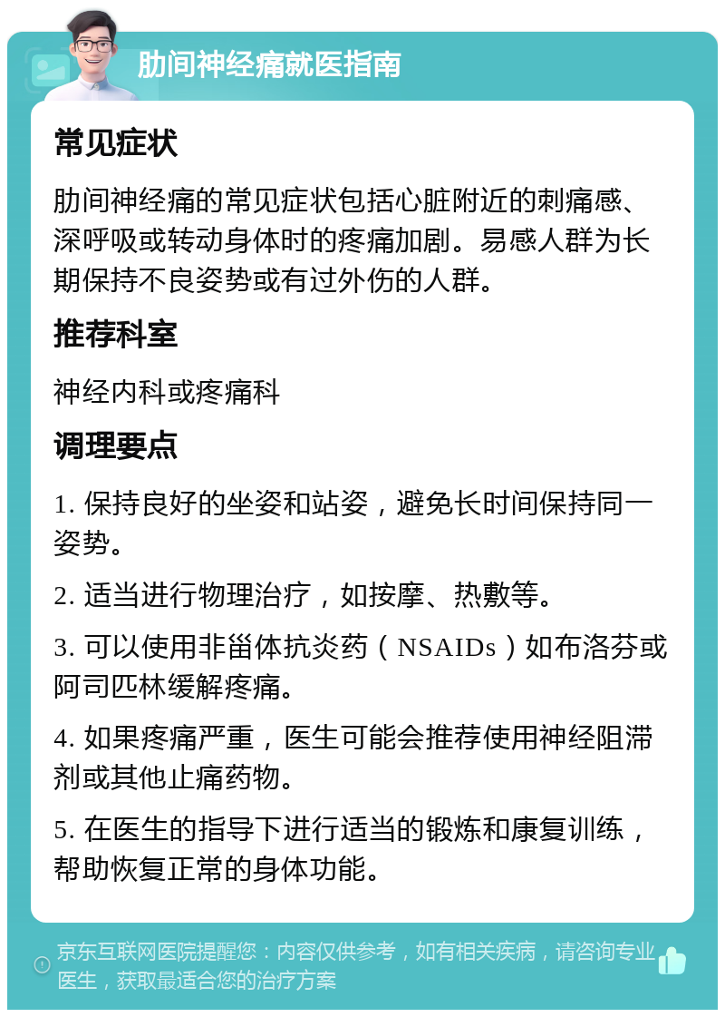 肋间神经痛就医指南 常见症状 肋间神经痛的常见症状包括心脏附近的刺痛感、深呼吸或转动身体时的疼痛加剧。易感人群为长期保持不良姿势或有过外伤的人群。 推荐科室 神经内科或疼痛科 调理要点 1. 保持良好的坐姿和站姿，避免长时间保持同一姿势。 2. 适当进行物理治疗，如按摩、热敷等。 3. 可以使用非甾体抗炎药（NSAIDs）如布洛芬或阿司匹林缓解疼痛。 4. 如果疼痛严重，医生可能会推荐使用神经阻滞剂或其他止痛药物。 5. 在医生的指导下进行适当的锻炼和康复训练，帮助恢复正常的身体功能。