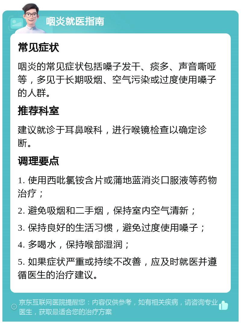 咽炎就医指南 常见症状 咽炎的常见症状包括嗓子发干、痰多、声音嘶哑等，多见于长期吸烟、空气污染或过度使用嗓子的人群。 推荐科室 建议就诊于耳鼻喉科，进行喉镜检查以确定诊断。 调理要点 1. 使用西吡氯铵含片或蒲地蓝消炎口服液等药物治疗； 2. 避免吸烟和二手烟，保持室内空气清新； 3. 保持良好的生活习惯，避免过度使用嗓子； 4. 多喝水，保持喉部湿润； 5. 如果症状严重或持续不改善，应及时就医并遵循医生的治疗建议。